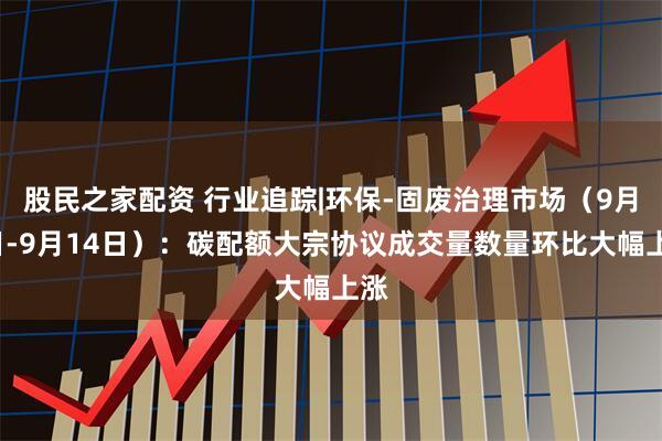 股民之家配资 行业追踪|环保-固废治理市场（9月8日-9月14日）：碳配额大宗协议成交量数量环比大幅上涨