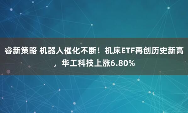 睿新策略 机器人催化不断！机床ETF再创历史新高，华工科技上涨6.80%