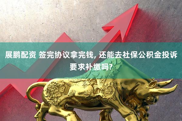 展鹏配资 签完协议拿完钱, 还能去社保公积金投诉要求补缴吗?