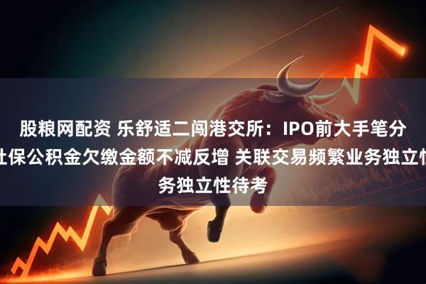股粮网配资 乐舒适二闯港交所：IPO前大手笔分红、社保公积金欠缴金额不减反增 关联交易频繁业务独立性待考