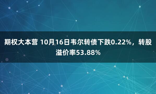 期权大本营 10月16日韦尔转债下跌0.22%，转股溢价率53.88%