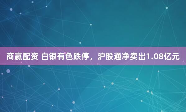 商赢配资 白银有色跌停，沪股通净卖出1.08亿元