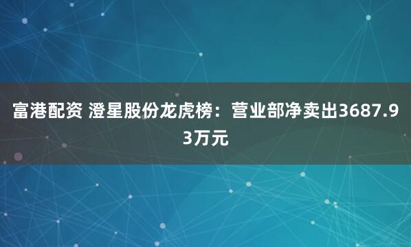 富港配资 澄星股份龙虎榜：营业部净卖出3687.93万元