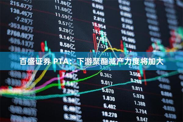 百盛证券 PTA：下游聚酯减产力度将加大