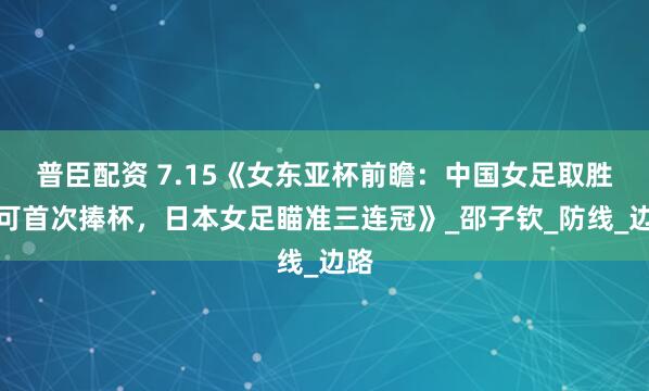 普臣配资 7.15《女东亚杯前瞻：中国女足取胜即可首次捧杯，日本女足瞄准三连冠》_邵子钦_防线_边路
