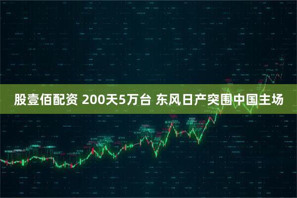 股壹佰配资 200天5万台 东风日产突围中国主场