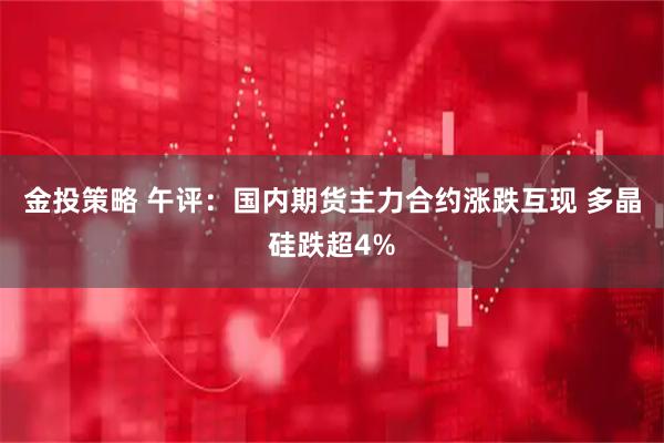金投策略 午评：国内期货主力合约涨跌互现 多晶硅跌超4%